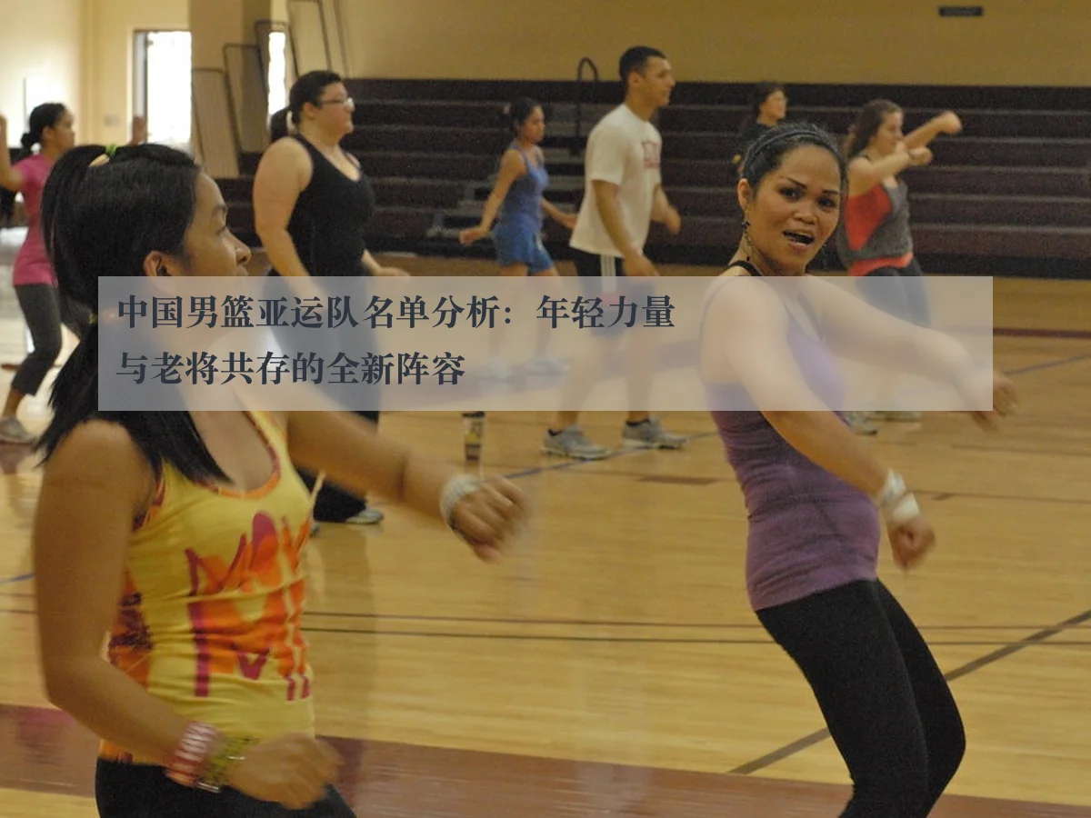 中国男篮亚运队名单分析：年轻力量与老将共存的全新阵容